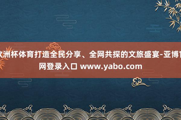 欧洲杯体育打造全民分享、全网共探的文旅盛宴-亚博官网登录入口 www.yabo.com