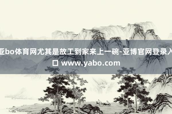 亚bo体育网尤其是放工到家来上一碗-亚博官网登录入口 www.yabo.com