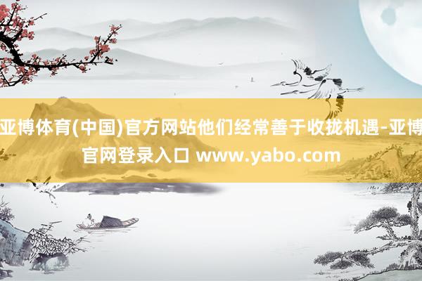 亚博体育(中国)官方网站他们经常善于收拢机遇-亚博官网登录入口 www.yabo.com