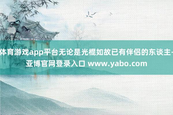 体育游戏app平台无论是光棍如故已有伴侣的东谈主-亚博官网登录入口 www.yabo.com