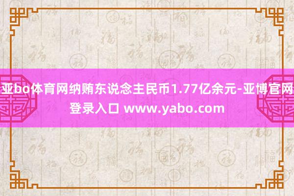 亚bo体育网纳贿东说念主民币1.77亿余元-亚博官网登录入口 www.yabo.com