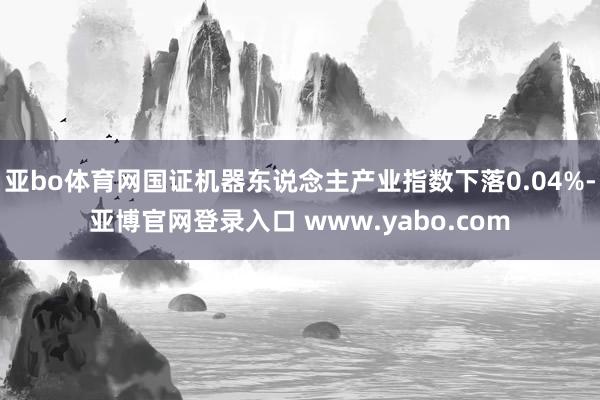 亚bo体育网国证机器东说念主产业指数下落0.04%-亚博官网登录入口 www.yabo.com