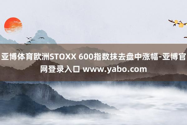 亚博体育欧洲STOXX 600指数抹去盘中涨幅-亚博官网登录入口 www.yabo.com