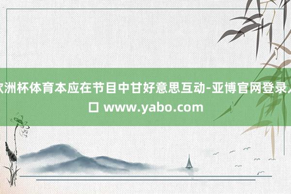 欧洲杯体育本应在节目中甘好意思互动-亚博官网登录入口 www.yabo.com