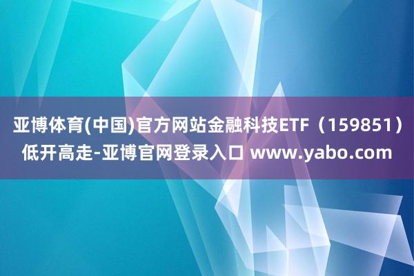 亚博体育(中国)官方网站金融科技ETF（159851）低开高走-亚博官网登录入口 www.yabo.com