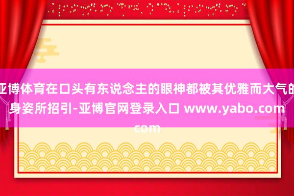 亚博体育在口头有东说念主的眼神都被其优雅而大气的身姿所招引-亚博官网登录入口 www.yabo.com