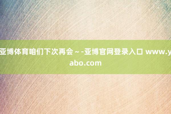 亚博体育咱们下次再会～-亚博官网登录入口 www.yabo.com