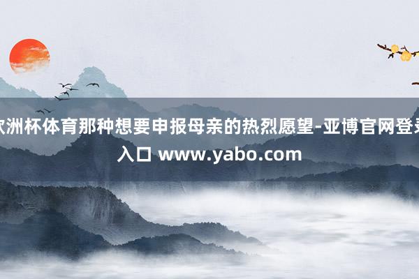 欧洲杯体育那种想要申报母亲的热烈愿望-亚博官网登录入口 www.yabo.com