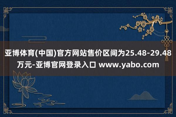 亚博体育(中国)官方网站售价区间为25.48-29.48万元-亚博官网登录入口 www.yabo.com