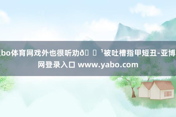 亚bo体育网戏外也很听劝🔹被吐槽指甲短丑-亚博官网登录入口 www.yabo.com