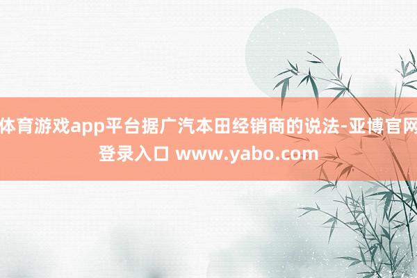 体育游戏app平台据广汽本田经销商的说法-亚博官网登录入口 www.yabo.com