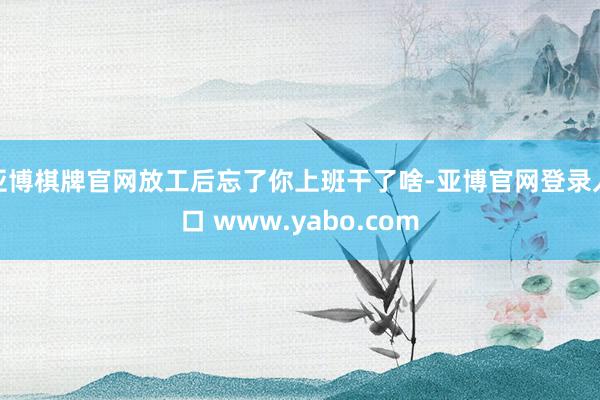 亚博棋牌官网放工后忘了你上班干了啥-亚博官网登录入口 www.yabo.com