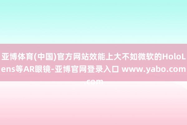 亚博体育(中国)官方网站效能上大不如微软的HoloLens等AR眼镜-亚博官网登录入口 www.yabo.com