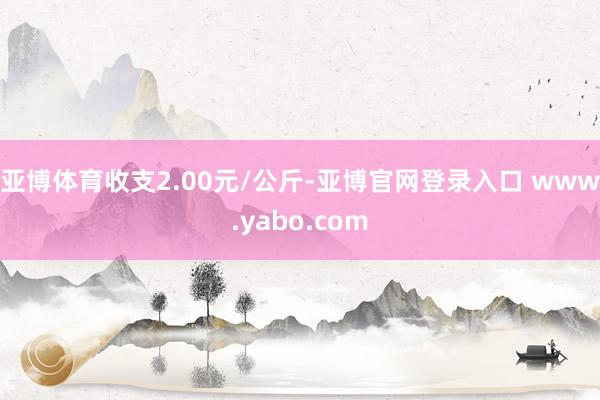 亚博体育收支2.00元/公斤-亚博官网登录入口 www.yabo.com