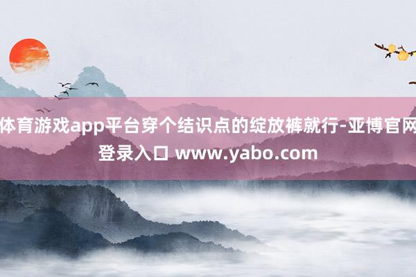 体育游戏app平台穿个结识点的绽放裤就行-亚博官网登录入口 www.yabo.com