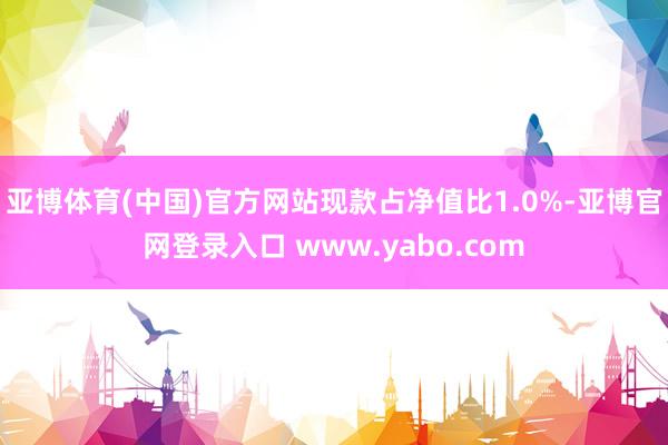 亚博体育(中国)官方网站现款占净值比1.0%-亚博官网登录入口 www.yabo.com