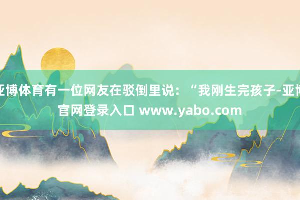 亚博体育有一位网友在驳倒里说：“我刚生完孩子-亚博官网登录入口 www.yabo.com