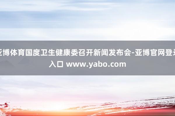 亚博体育国度卫生健康委召开新闻发布会-亚博官网登录入口 www.yabo.com