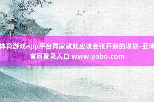 体育游戏app平台胃家就此应该会张开新的谋划-亚博官网登录入口 www.yabo.com