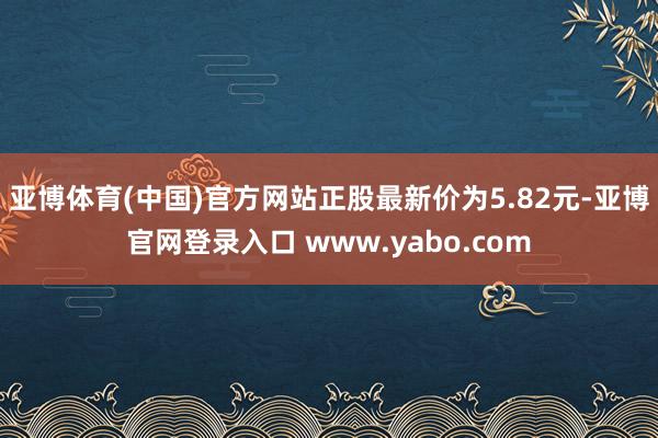 亚博体育(中国)官方网站正股最新价为5.82元-亚博官网登录入口 www.yabo.com