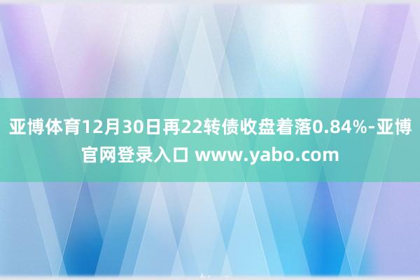 亚博体育12月30日再22转债收盘着落0.84%-亚博官网登录入口 www.yabo.com