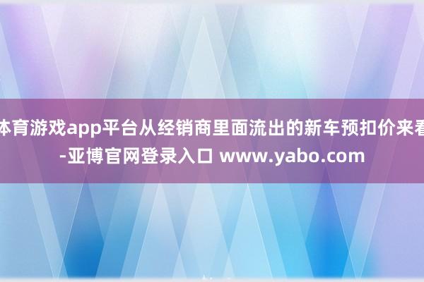 体育游戏app平台从经销商里面流出的新车预扣价来看-亚博官网登录入口 www.yabo.com