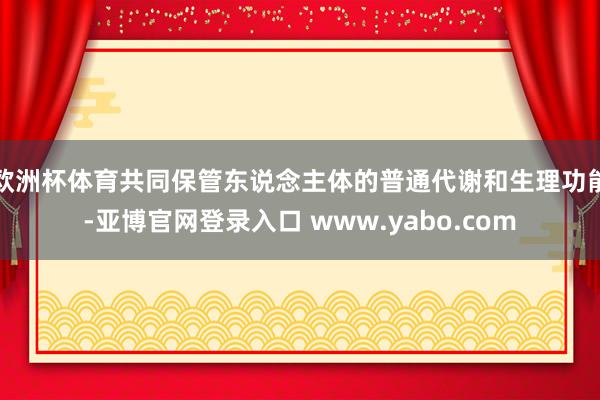 欧洲杯体育共同保管东说念主体的普通代谢和生理功能-亚博官网登录入口 www.yabo.com