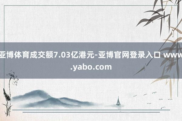 亚博体育成交额7.03亿港元-亚博官网登录入口 www.yabo.com