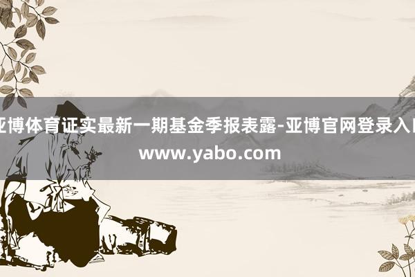 亚博体育证实最新一期基金季报表露-亚博官网登录入口 www.yabo.com