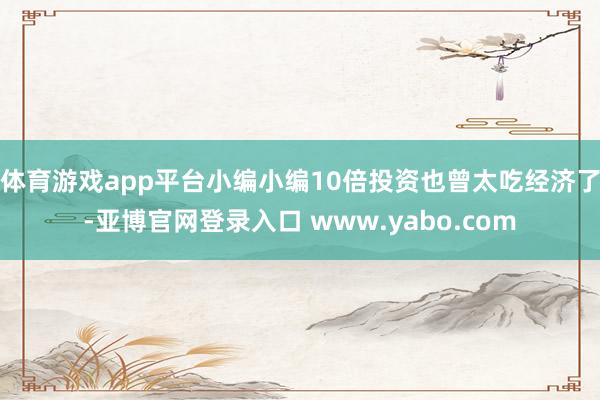 体育游戏app平台小编小编10倍投资也曾太吃经济了-亚博官网登录入口 www.yabo.com