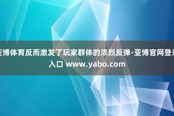 亚博体育反而激发了玩家群体的浓烈反弹-亚博官网登录入口 www.yabo.com