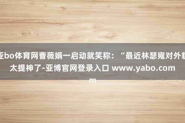亚bo体育网曹薇娟一启动就笑称：“最近林瑟雍对外貌太提神了-亚博官网登录入口 www.yabo.com