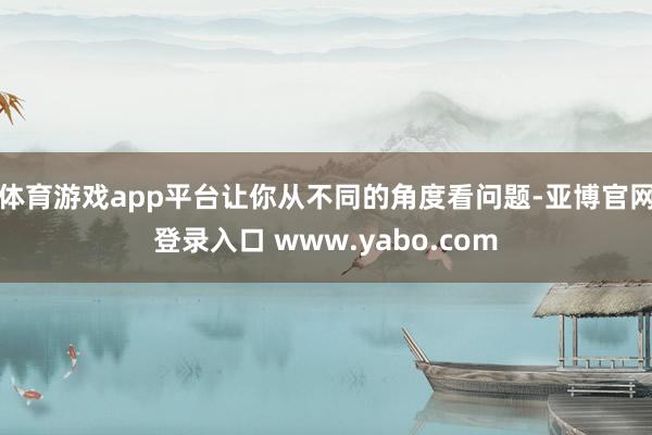 体育游戏app平台让你从不同的角度看问题-亚博官网登录入口 www.yabo.com