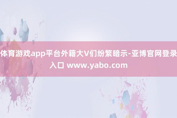 体育游戏app平台　　外籍大V们纷繁暗示-亚博官网登录入口 www.yabo.com