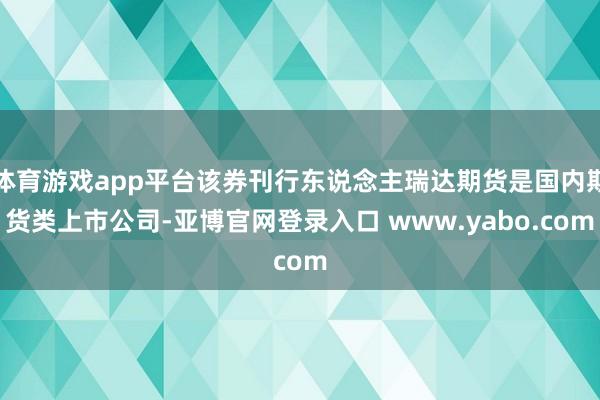体育游戏app平台该券刊行东说念主瑞达期货是国内期货类上市公司-亚博官网登录入口 www.yabo.com
