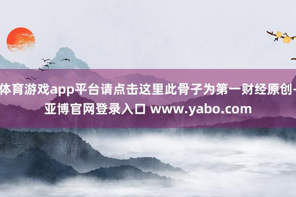 体育游戏app平台请点击这里此骨子为第一财经原创-亚博官网登录入口 www.yabo.com