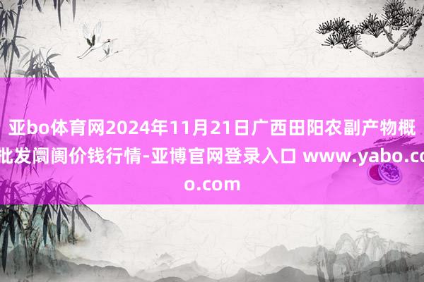 亚bo体育网2024年11月21日广西田阳农副产物概述批发阛阓价钱行情-亚博官网登录入口 www.yabo.com