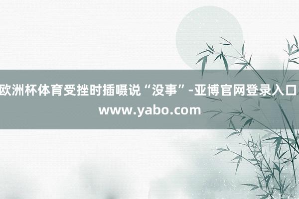 欧洲杯体育受挫时插嗫说“没事”-亚博官网登录入口 www.yabo.com