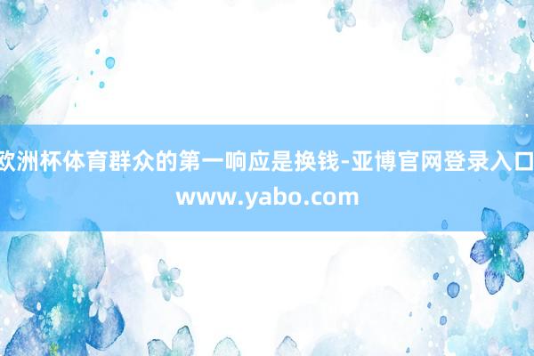 欧洲杯体育群众的第一响应是换钱-亚博官网登录入口 www.yabo.com