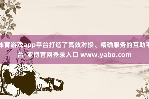 体育游戏app平台打造了高效对接、精确服务的互助平台-亚博官网登录入口 www.yabo.com