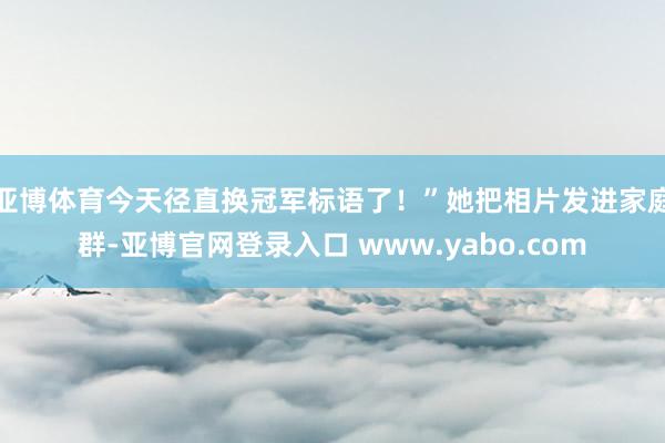 亚博体育今天径直换冠军标语了！”她把相片发进家庭群-亚博官网登录入口 www.yabo.com