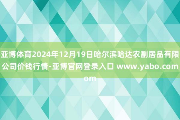 亚博体育2024年12月19日哈尔滨哈达农副居品有限公司价钱行情-亚博官网登录入口 www.yabo.com