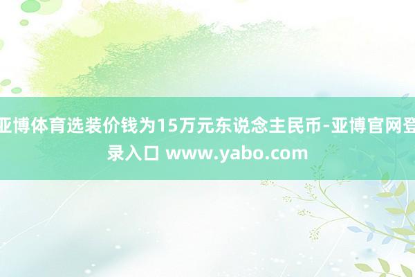 亚博体育选装价钱为15万元东说念主民币-亚博官网登录入口 www.yabo.com