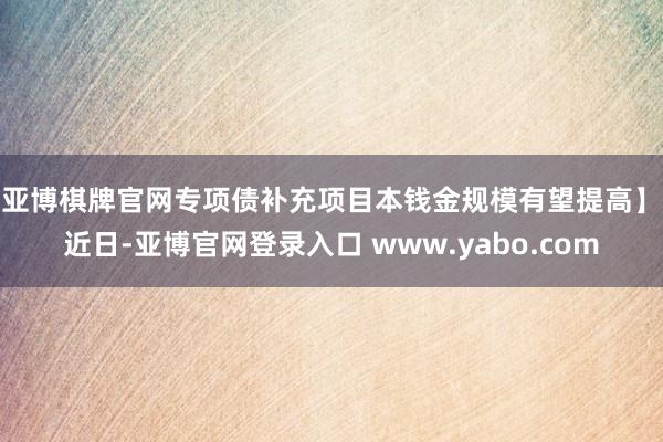 亚博棋牌官网专项债补充项目本钱金规模有望提高】　　近日-亚博官网登录入口 www.yabo.com
