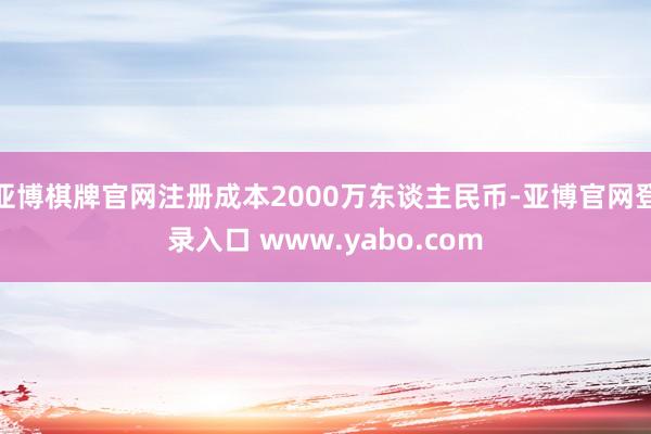 亚博棋牌官网注册成本2000万东谈主民币-亚博官网登录入口 www.yabo.com