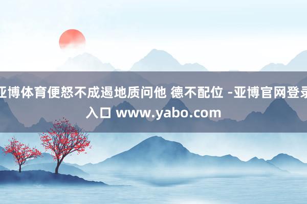 亚博体育便怒不成遏地质问他 德不配位 -亚博官网登录入口 www.yabo.com