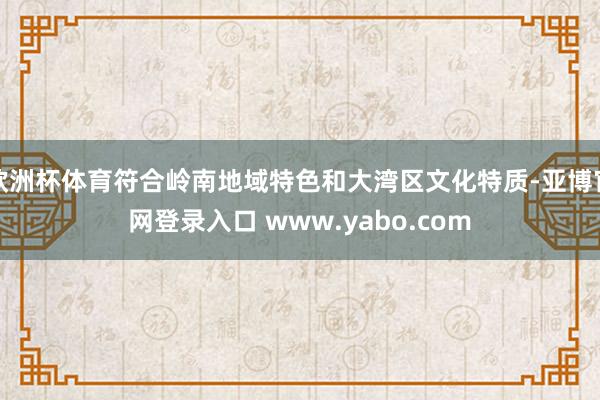 欧洲杯体育符合岭南地域特色和大湾区文化特质-亚博官网登录入口 www.yabo.com