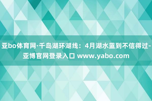 亚bo体育网·千岛湖环湖线：4月湖水蓝到不信得过-亚博官网登录入口 www.yabo.com