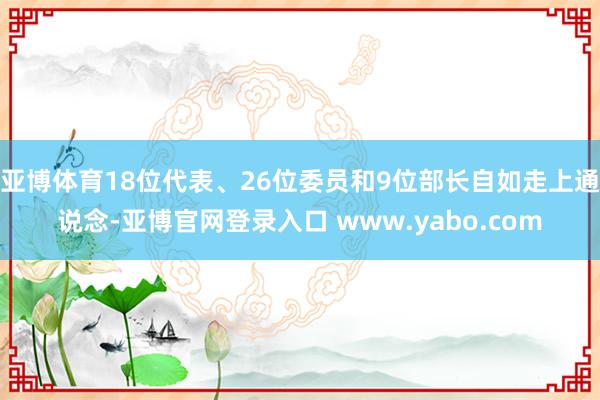 亚博体育18位代表、26位委员和9位部长自如走上通说念-亚博官网登录入口 www.yabo.com