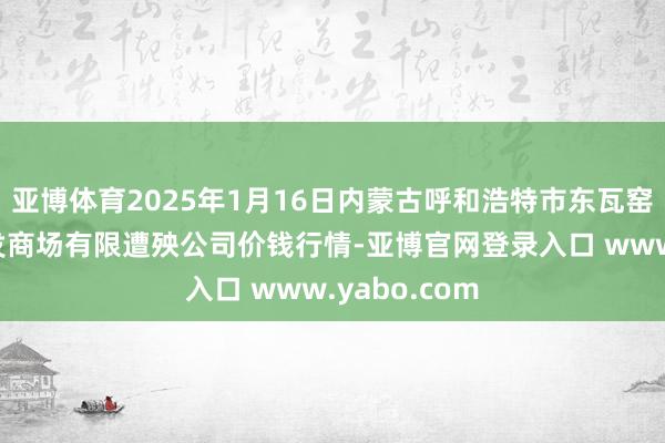 亚博体育2025年1月16日内蒙古呼和浩特市东瓦窑农副产物批发商场有限遭殃公司价钱行情-亚博官网登录入口 www.yabo.com